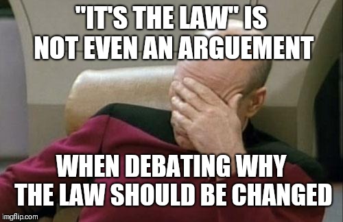 Captain Picard Facepalm | "IT'S THE LAW" IS NOT EVEN AN ARGUEMENT; WHEN DEBATING WHY THE LAW SHOULD BE CHANGED | image tagged in memes,captain picard facepalm | made w/ Imgflip meme maker