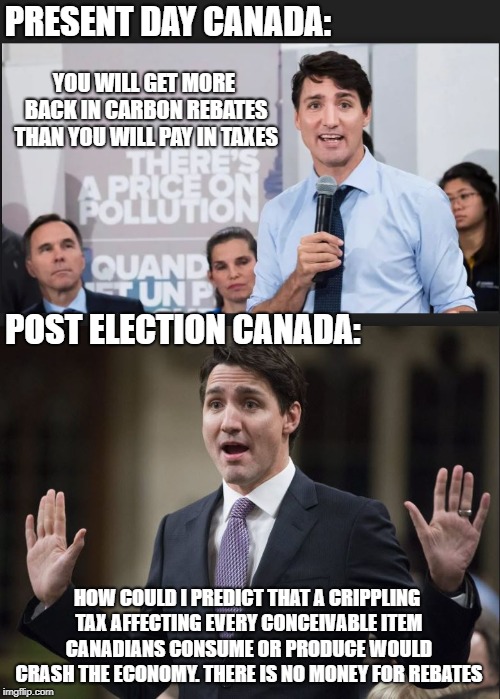 You can see it coming, cant you | PRESENT DAY CANADA:; YOU WILL GET MORE BACK IN CARBON REBATES THAN YOU WILL PAY IN TAXES; POST ELECTION CANADA:; HOW COULD I PREDICT THAT A CRIPPLING TAX AFFECTING EVERY CONCEIVABLE ITEM CANADIANS CONSUME OR PRODUCE WOULD CRASH THE ECONOMY. THERE IS NO MONEY FOR REBATES | image tagged in justin trudeau,trudeau,stupid liberals,carbon footprint,taxation is theft | made w/ Imgflip meme maker