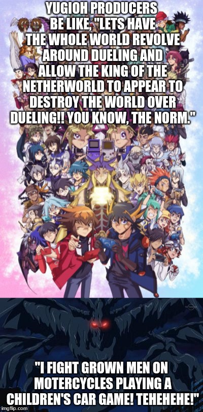 You know, the norm for YuGiOh | YUGIOH PRODUCERS BE LIKE, "LETS HAVE THE WHOLE WORLD REVOLVE AROUND DUELING AND ALLOW THE KING OF THE NETHERWORLD TO APPEAR TO DESTROY THE WORLD OVER DUELING!! YOU KNOW, THE NORM."; "I FIGHT GROWN MEN ON MOTERCYCLES PLAYING A CHILDREN'S CAR GAME! TEHEHEHE!" | image tagged in memes,yugioh,seems legit | made w/ Imgflip meme maker
