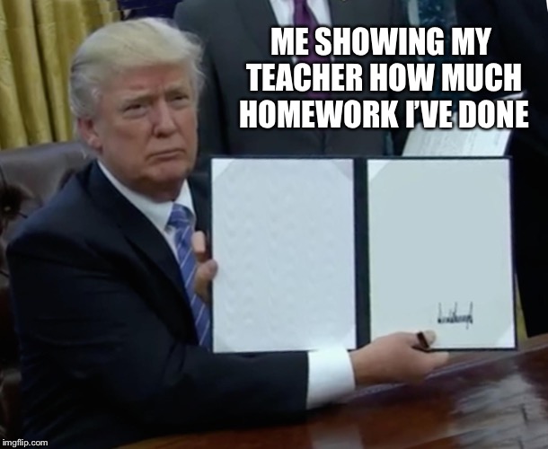 Trump Bill Signing | ME SHOWING MY TEACHER HOW MUCH HOMEWORK I’VE DONE | image tagged in memes,trump bill signing | made w/ Imgflip meme maker