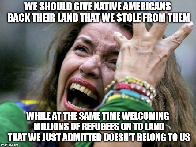 Angry SJW | WE SHOULD GIVE NATIVE AMERICANS BACK THEIR LAND THAT WE STOLE FROM THEM WHILE AT THE SAME TIME WELCOMING MILLIONS OF REFUGEES ON TO LAND THA | image tagged in angry sjw | made w/ Imgflip meme maker
