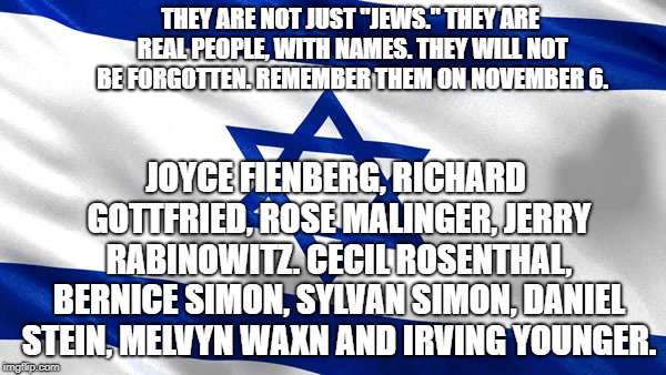 star of david | THEY ARE NOT JUST "JEWS." THEY ARE REAL PEOPLE, WITH NAMES. THEY WILL NOT BE FORGOTTEN. REMEMBER THEM ON NOVEMBER 6. JOYCE FIENBERG, RICHARD GOTTFRIED, ROSE MALINGER, JERRY RABINOWITZ. CECIL ROSENTHAL, BERNICE SIMON, SYLVAN SIMON, DANIEL STEIN, MELVYN WAXN AND IRVING YOUNGER. | image tagged in star of david | made w/ Imgflip meme maker