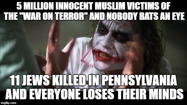 And everybody loses their minds | 5 MILLION INNOCENT MUSLIM VICTIMS OF THE "WAR ON TERROR" AND NOBODY BATS AN EYE; 11 JEWS KILLED IN PENNSYLVANIA AND EVERYONE LOSES THEIR MINDS | image tagged in memes,and everybody loses their minds,jew,jews,war on terror,innocent | made w/ Imgflip meme maker