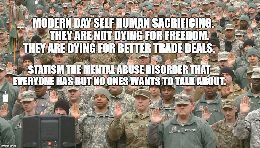 Troops taking oath | MODERN DAY SELF HUMAN SACRIFICING.      THEY ARE NOT DYING FOR FREEDOM. THEY ARE DYING FOR BETTER TRADE DEALS. STATISM THE MENTAL ABUSE DISORDER THAT EVERYONE HAS BUT NO ONES WANTS TO TALK ABOUT. | image tagged in troops taking oath | made w/ Imgflip meme maker
