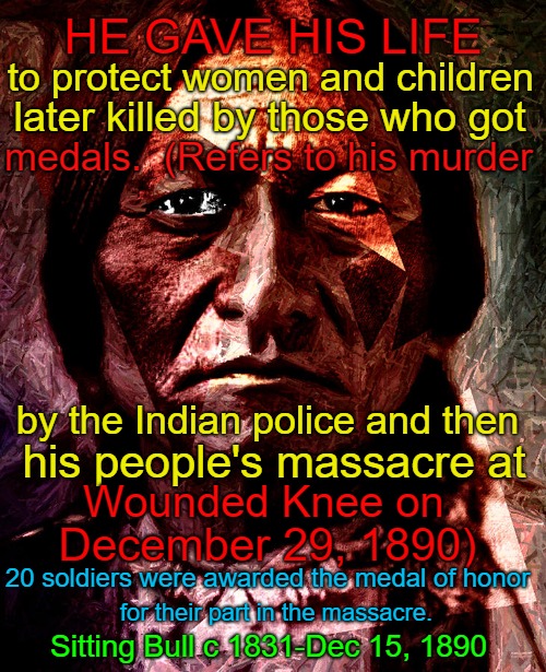 Sitting Bull His Death And The Death Of His People | HE GAVE HIS LIFE; to protect women and children; later killed by those who got; medals.  (Refers to his murder; by the Indian police and then; his people's massacre at; Wounded Knee on; December 29, 1890); 20 soldiers were awarded the medal of honor; for their part in the massacre. Sitting Bull c 1831-Dec 15, 1890 | image tagged in native american,native americans,indians,indian chief,indian chiefs,tribe | made w/ Imgflip meme maker