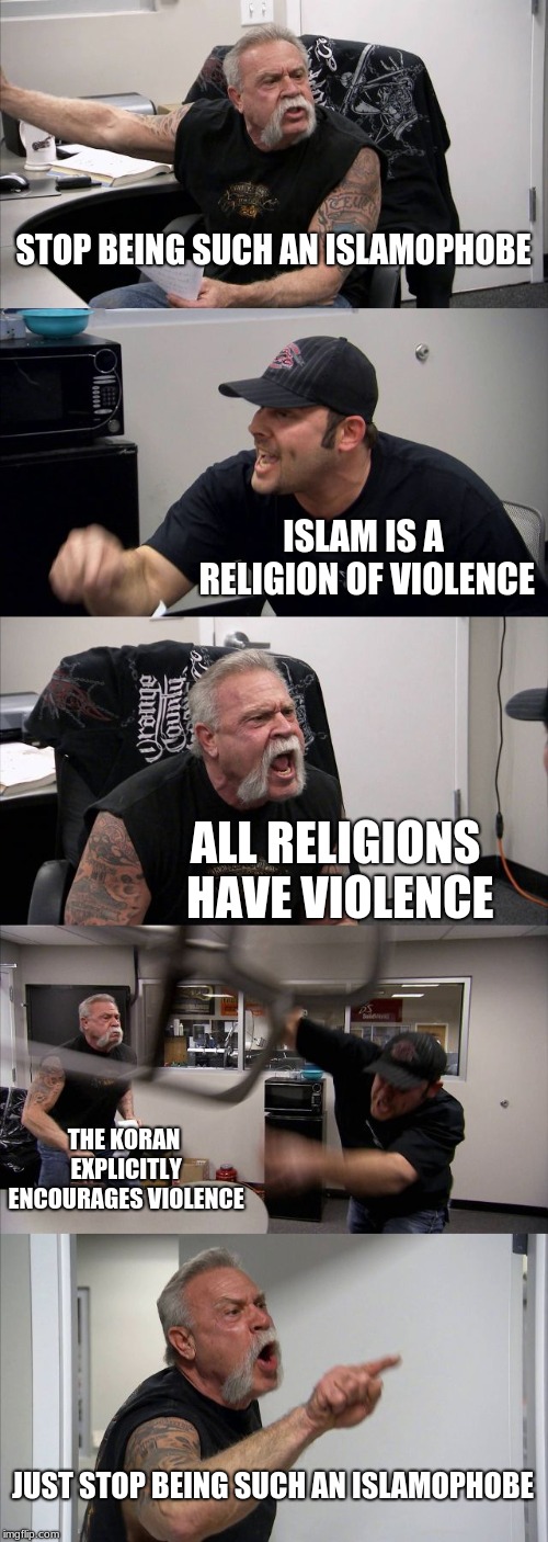 American Chopper Argument | STOP BEING SUCH AN ISLAMOPHOBE; ISLAM IS A RELIGION OF VIOLENCE; ALL RELIGIONS HAVE VIOLENCE; THE KORAN EXPLICITLY ENCOURAGES VIOLENCE; JUST STOP BEING SUCH AN ISLAMOPHOBE | image tagged in memes,american chopper argument | made w/ Imgflip meme maker
