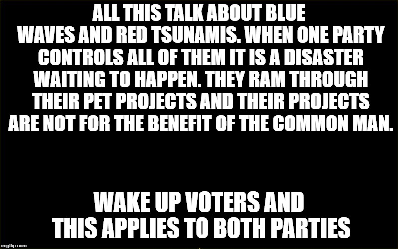 black slate | ALL THIS TALK ABOUT BLUE WAVES AND RED TSUNAMIS. WHEN ONE PARTY CONTROLS ALL OF THEM IT IS A DISASTER WAITING TO HAPPEN. THEY RAM THROUGH THEIR PET PROJECTS AND THEIR PROJECTS ARE NOT FOR THE BENEFIT OF THE COMMON MAN. WAKE UP VOTERS AND THIS APPLIES TO BOTH PARTIES | image tagged in black slate | made w/ Imgflip meme maker