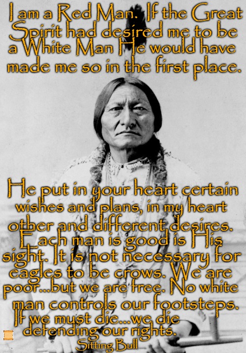 Sitting Bull Speaks | I am a Red Man.  If the Great; Spirit had desired me to be; a White Man He would have; made me so in the first place. He put in your heart certain; wishes and plans, in my heart; other and different desires. Each man is good is His; sight. It is not necessary for; eagles to be crows. We are; poor...but we are free. No white; man controls our footsteps. If we must die...we die; defending our rights. Sitting Bull | image tagged in native american,native americans,indians,indian chief,indian chiefs,tribe | made w/ Imgflip meme maker