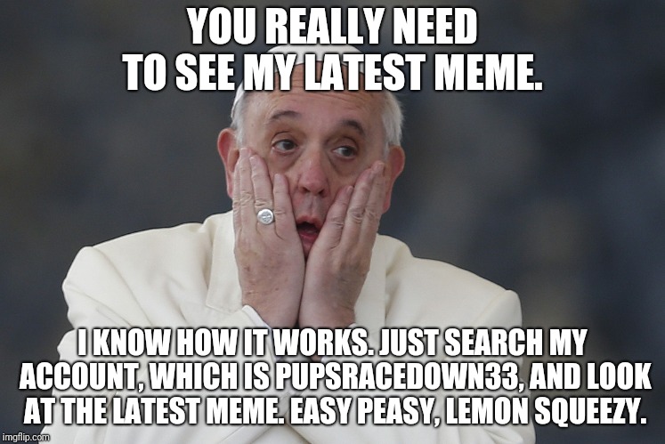 HOLY SHIT | YOU REALLY NEED TO SEE MY LATEST MEME. I KNOW HOW IT WORKS. JUST SEARCH MY ACCOUNT, WHICH IS PUPSRACEDOWN33, AND LOOK AT THE LATEST MEME. EA | image tagged in holy shit | made w/ Imgflip meme maker