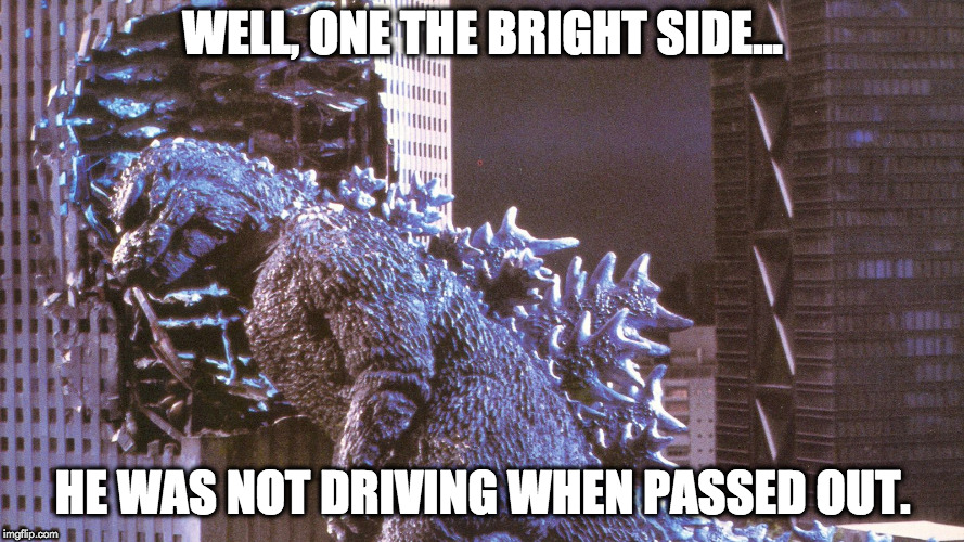 passed out | WELL, ONE THE BRIGHT SIDE... HE WAS NOT DRIVING WHEN PASSED OUT. | image tagged in godzilla | made w/ Imgflip meme maker