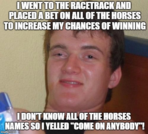 10 Guy Meme | I WENT TO THE RACETRACK AND PLACED A BET ON ALL OF THE HORSES TO INCREASE MY CHANCES OF WINNING; I DON'T KNOW ALL OF THE HORSES NAMES SO I YELLED "COME ON ANYBODY"! | image tagged in memes,10 guy | made w/ Imgflip meme maker