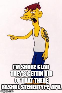 I'M SHORE GLAD THEY'S GETTIN RID OF THAT THERE RASHUL STEREOTYPE, APU. | image tagged in simpsons | made w/ Imgflip meme maker