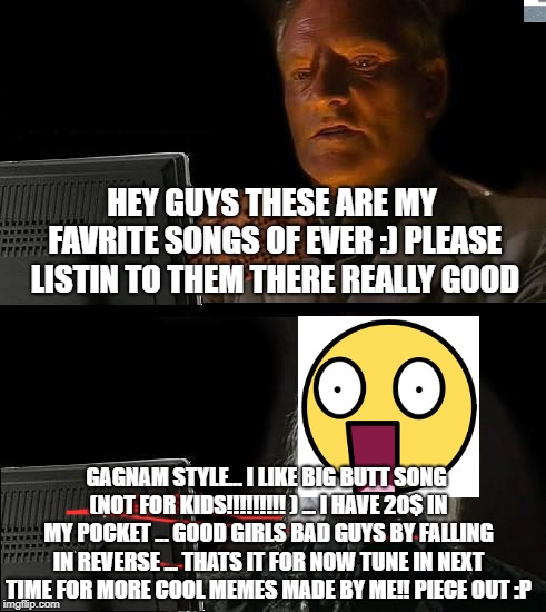 like fi you relate to this post | HEY GUYS THESE ARE MY FAVRITE SONGS OF EVER :) PLEASE LISTIN TO THEM THERE REALLY GOOD; GAGNAM STYLE... I LIKE BIG BUTT SONG (NOT FOR KIDS!!!!!!!!! ) ... I HAVE 20$ IN MY POCKET ... GOOD GIRLS BAD GUYS BY FALLING IN REVERSE ... THATS IT FOR NOW TUNE IN NEXT TIME FOR MORE COOL MEMES MADE BY ME!! PIECE OUT :P | image tagged in memes,ill just wait here,scumbag,like if you can relate ti this post | made w/ Imgflip meme maker