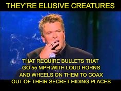 THEY’RE ELUSIVE CREATURES THAT REQUIRE BULLETS THAT GO 55 MPH WITH LOUD HORNS AND WHEELS ON THEM TO COAX OUT OF THEIR SECRET HIDING PLACES | made w/ Imgflip meme maker