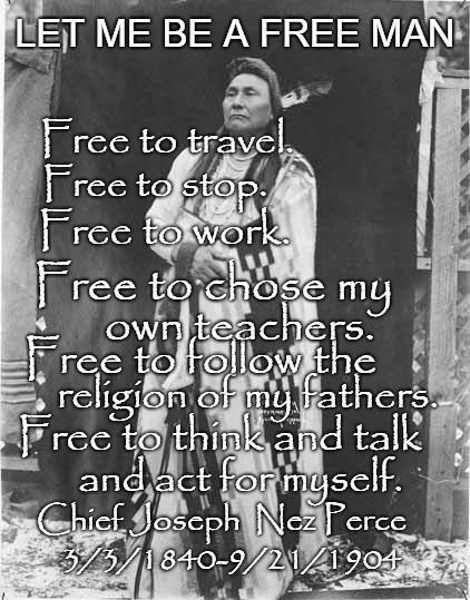 Chief Joseph - Nez Perce | LET ME BE A FREE MAN; Free to travel. Free to stop. Free to work. Free to chose my; own teachers. Free to follow the; religion of my fathers. Free to think and talk; and act for myself. Chief Joseph  Nez Perce; 3/3/1840-9/21/1904 | image tagged in native american,native americans,indians,indian chief,indian chiefs,tribe | made w/ Imgflip meme maker
