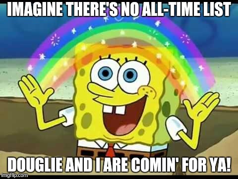 spongebob imagination | IMAGINE THERE'S NO ALL-TIME LIST DOUGLIE AND I ARE COMIN' FOR YA! | image tagged in spongebob imagination | made w/ Imgflip meme maker