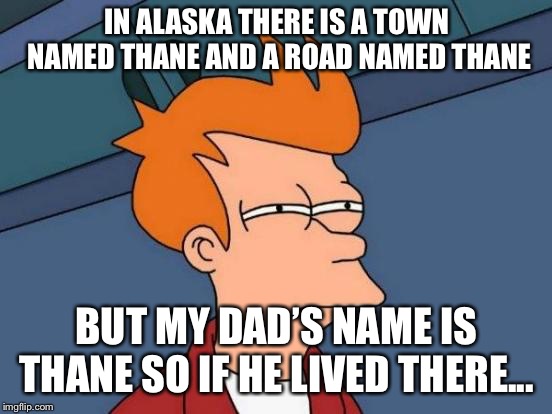 Futurama Fry Meme | IN ALASKA THERE IS A TOWN NAMED THANE AND A ROAD NAMED THANE; BUT MY DAD’S NAME IS THANE SO IF HE LIVED THERE... | image tagged in memes,futurama fry | made w/ Imgflip meme maker