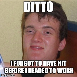 High/Drunk guy | DITTO I FORGOT TO HAVE HIT BEFORE I HEADED TO WORK | image tagged in high/drunk guy | made w/ Imgflip meme maker