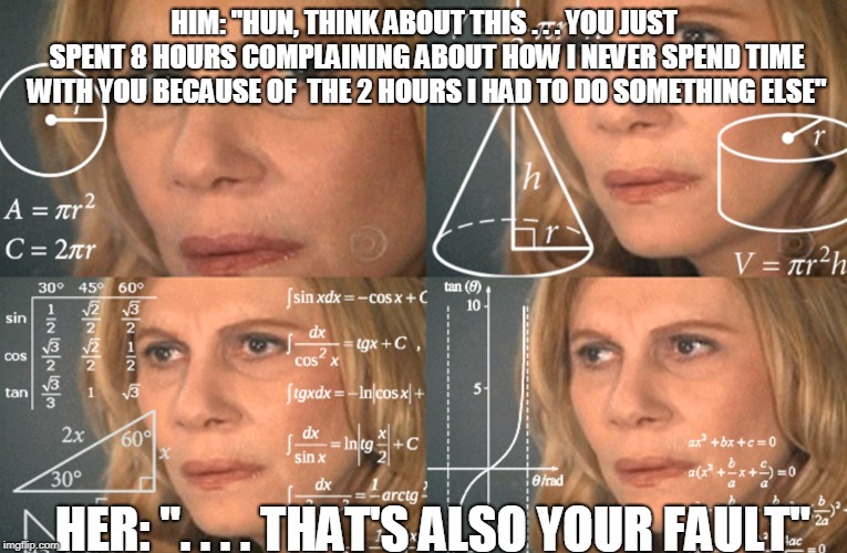 CONFUSED MATH LADY | HIM: "HUN, THINK ABOUT THIS . . . YOU JUST SPENT 8 HOURS COMPLAINING ABOUT HOW I NEVER SPEND TIME WITH YOU BECAUSE OF  THE 2 HOURS I HAD TO DO SOMETHING ELSE"; HER: ". . . . THAT'S ALSO YOUR FAULT" | image tagged in confused math lady | made w/ Imgflip meme maker