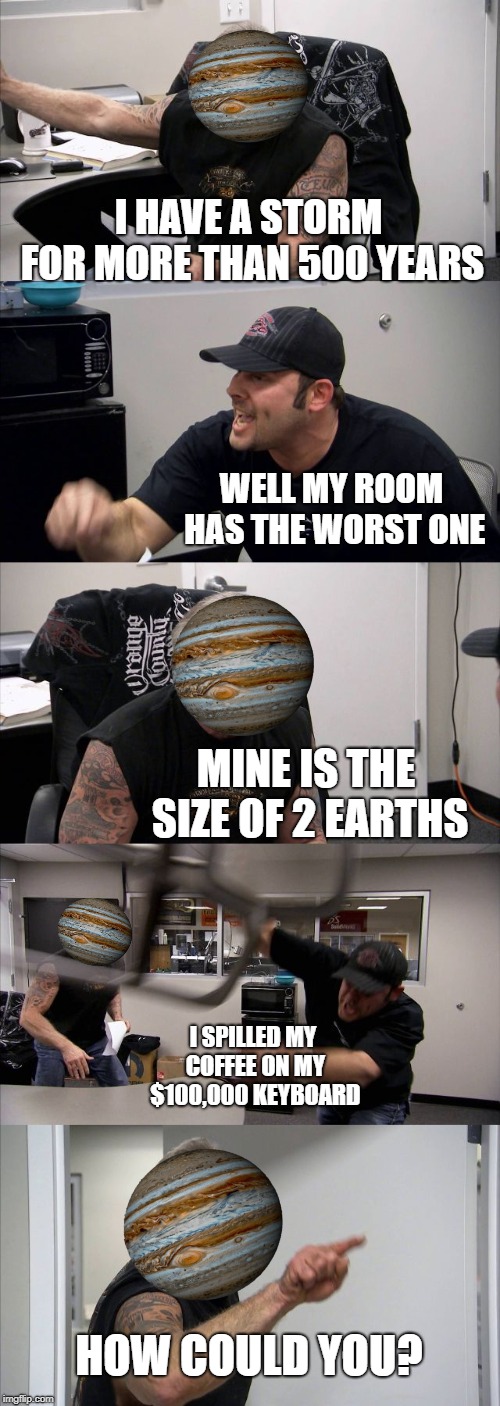 American Chopper Argument Meme | I HAVE A STORM FOR MORE THAN 500 YEARS; WELL MY ROOM HAS THE WORST ONE; MINE IS THE SIZE OF 2 EARTHS; I SPILLED MY COFFEE ON MY $100,000 KEYBOARD; HOW COULD YOU? | image tagged in memes,american chopper argument | made w/ Imgflip meme maker