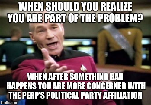 Picard Wtf Meme | WHEN SHOULD YOU REALIZE YOU ARE PART OF THE PROBLEM? WHEN AFTER SOMETHING BAD HAPPENS YOU ARE MORE CONCERNED WITH THE PERP'S POLITICAL PARTY AFFILIATION | image tagged in memes,picard wtf | made w/ Imgflip meme maker