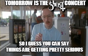 So I Guess You Can Say Things Are Getting Pretty Serious Meme | TOMORROW IS THE                CONCERT; SO I GUESS YOU CAN SAY THINGS ARE GETTING PRETTY SERIOUS | image tagged in memes,so i guess you can say things are getting pretty serious | made w/ Imgflip meme maker