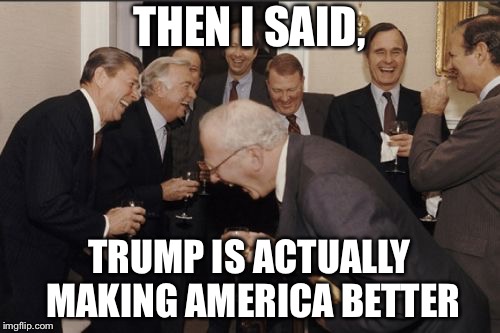 Laughing Men In Suits Meme | THEN I SAID, TRUMP IS ACTUALLY MAKING AMERICA BETTER | image tagged in memes,laughing men in suits | made w/ Imgflip meme maker