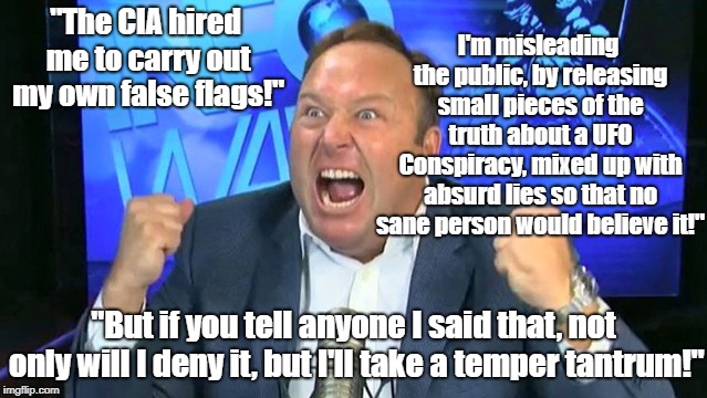 Alex Jones Is His Own False Flag | I'm misleading the public, by releasing small pieces of the truth about a UFO Conspiracy, mixed up with absurd lies so that no sane person would believe it!"; "The CIA hired me to carry out my own false flags!"; "But if you tell anyone I said that, not only will I deny it, but I'll take a temper tantrum!" | image tagged in alex jones,ufos,conspiracy theory,false flag,infowars | made w/ Imgflip meme maker