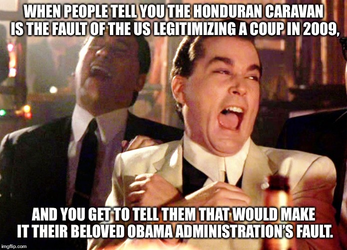 Good Fellas Hilarious Meme | WHEN PEOPLE TELL YOU THE HONDURAN CARAVAN IS THE FAULT OF THE US LEGITIMIZING A COUP IN 2009, AND YOU GET TO TELL THEM THAT WOULD MAKE IT THEIR BELOVED OBAMA ADMINISTRATION’S FAULT. | image tagged in memes,good fellas hilarious | made w/ Imgflip meme maker