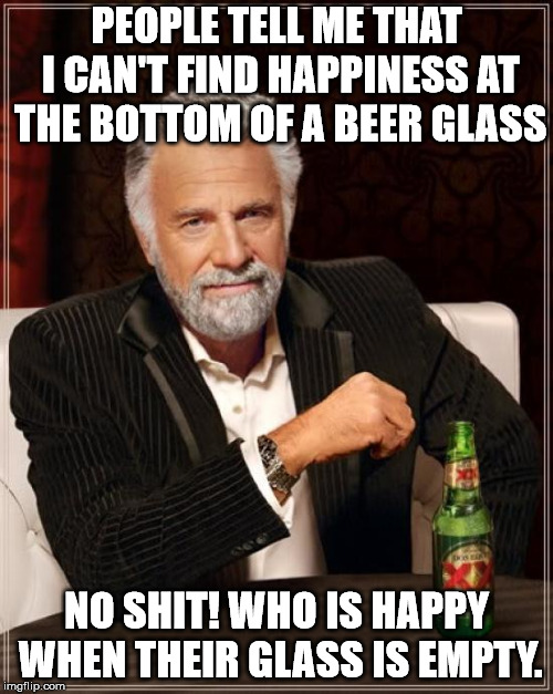 The Most Interesting Man In The World Meme | PEOPLE TELL ME THAT I CAN'T FIND HAPPINESS AT THE BOTTOM OF A BEER GLASS; NO SHIT! WHO IS HAPPY WHEN THEIR GLASS IS EMPTY. | image tagged in memes,the most interesting man in the world | made w/ Imgflip meme maker