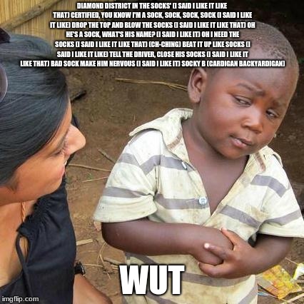 Third World Skeptical Kid | DIAMOND DISTRICT IN THE SOCKS' (I SAID I LIKE IT LIKE THAT)
CERTIFIED, YOU KNOW I'M A SOCK, SOCK, SOCK, SOCK (I SAID I LIKE IT LIKE)
DROP THE TOP AND BLOW THE SOCKS (I SAID I LIKE IT LIKE THAT)
OH HE'S A SOCK, WHAT'S HIS NAME? (I SAID I LIKE IT)
OH I NEED THE SOCKS (I SAID I LIKE IT LIKE THAT) (CH-CHING)
BEAT IT UP LIKE SOCKS (I SAID I LIKE IT LIKE)
TELL THE DRIVER, CLOSE HIS SOCKS (I SAID I LIKE IT LIKE THAT)
BAD SOCK MAKE HIM NERVOUS (I SAID I LIKE IT)
SOCKY B (CARDIGAN BACKYARDIGAN); WUT | image tagged in memes,third world skeptical kid | made w/ Imgflip meme maker