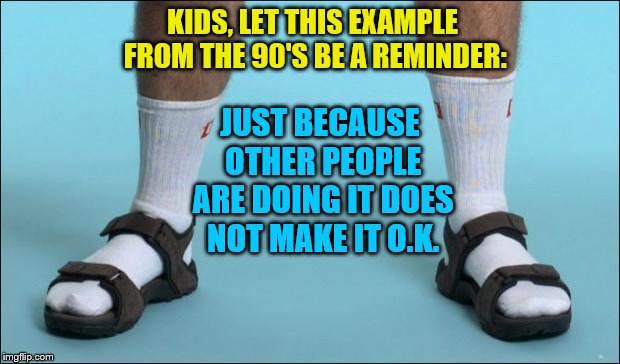 Socks and Sandals | KIDS, LET THIS EXAMPLE FROM THE 90'S BE A REMINDER:; JUST BECAUSE OTHER PEOPLE ARE DOING IT DOES NOT MAKE IT O.K. | image tagged in socks and sandals | made w/ Imgflip meme maker