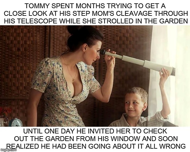 Complacency. Never Give Into It. Remember, There's Always A Better Way to Perv Out On Nice Tits! | TOMMY SPENT MONTHS TRYING TO GET A CLOSE LOOK AT HIS STEP MOM'S CLEAVAGE THROUGH HIS TELESCOPE WHILE SHE STROLLED IN THE GARDEN; UNTIL ONE DAY HE INVITED HER TO CHECK OUT THE GARDEN FROM HIS WINDOW AND SOON REALIZED HE HAD BEEN GOING ABOUT IT ALL WRONG | image tagged in cleavage week,cleavage,memes,big tits,tits,telescope | made w/ Imgflip meme maker