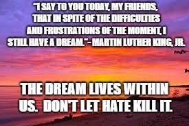 Sunrise | “I SAY TO YOU TODAY, MY FRIENDS, THAT IN SPITE OF THE DIFFICULTIES AND FRUSTRATIONS OF THE MOMENT, I STILL HAVE A DREAM.”- MARTIN LUTHER KING, JR. THE DREAM LIVES WITHIN US.  DON'T LET HATE KILL IT. | image tagged in sunrise | made w/ Imgflip meme maker