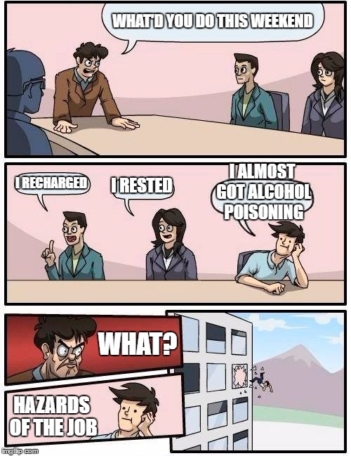 Boardroom Meeting Suggestion Meme | WHAT'D YOU DO THIS WEEKEND; I ALMOST GOT ALCOHOL POISONING; I RECHARGED; I RESTED; WHAT? HAZARDS OF THE JOB | image tagged in memes,boardroom meeting suggestion | made w/ Imgflip meme maker