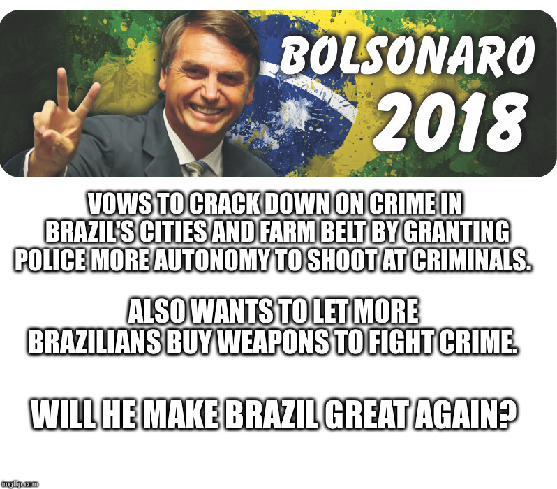 Bolsonaro Wins Brazil Presidential Race | VOWS TO CRACK DOWN ON CRIME IN BRAZIL'S CITIES AND FARM BELT BY GRANTING POLICE MORE AUTONOMY TO SHOOT AT CRIMINALS. ALSO WANTS TO LET MORE BRAZILIANS BUY WEAPONS TO FIGHT CRIME. WILL HE MAKE BRAZIL GREAT AGAIN? | image tagged in bolsonaro,another old guy,who wants to fight crime,offends liberals,trump approves | made w/ Imgflip meme maker