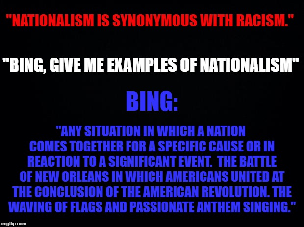 What they really mean, part 2. New definitions.  | "NATIONALISM IS SYNONYMOUS WITH RACISM."; "BING, GIVE ME EXAMPLES OF NATIONALISM"; BING:; "ANY SITUATION IN WHICH A NATION COMES TOGETHER FOR A SPECIFIC CAUSE OR IN REACTION TO A SIGNIFICANT EVENT. 
THE BATTLE OF NEW ORLEANS IN WHICH AMERICANS UNITED AT THE CONCLUSION OF THE AMERICAN REVOLUTION.
THE WAVING OF FLAGS AND PASSIONATE ANTHEM SINGING." | image tagged in nationalism,racism,definitions,new,npc | made w/ Imgflip meme maker