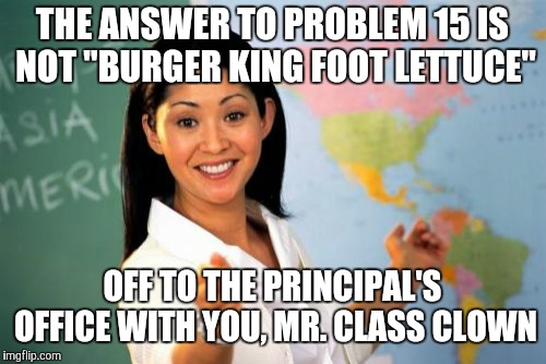 Or Ms. Class Clown. (By the way, am I using this template correctly?) | THE ANSWER TO PROBLEM 15 IS NOT "BURGER KING FOOT LETTUCE"; OFF TO THE PRINCIPAL'S OFFICE WITH YOU, MR. CLASS CLOWN | image tagged in memes,unhelpful high school teacher,burger king foot lettuce,burger king,youtube | made w/ Imgflip meme maker
