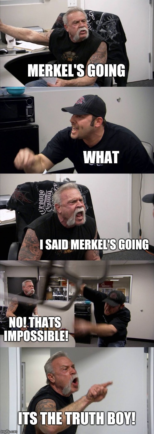 Merkel's going  | MERKEL'S GOING; WHAT; I SAID MERKEL'S GOING; NO! THATS IMPOSSIBLE! ITS THE TRUTH BOY! | image tagged in memes,american chopper argument | made w/ Imgflip meme maker