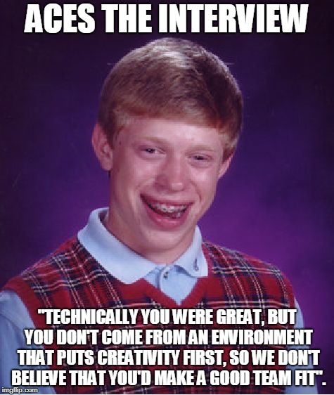 Bad Luck Brian Meme | ACES THE INTERVIEW; "TECHNICALLY YOU WERE GREAT, BUT YOU DON'T COME FROM AN ENVIRONMENT THAT PUTS CREATIVITY FIRST, SO WE DON'T BELIEVE THAT YOU'D MAKE A GOOD TEAM FIT". | image tagged in memes,bad luck brian | made w/ Imgflip meme maker