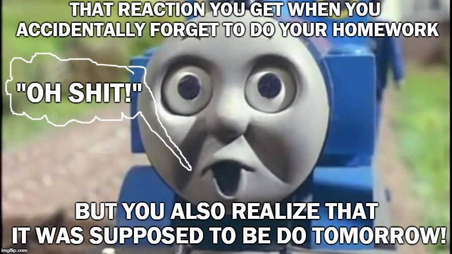 The O' Face | THAT REACTION YOU GET WHEN YOU ACCIDENTALLY FORGET TO DO YOUR HOMEWORK; "OH SHIT!"; BUT YOU ALSO REALIZE THAT IT WAS SUPPOSED TO BE DO TOMORROW! | image tagged in the o' face | made w/ Imgflip meme maker