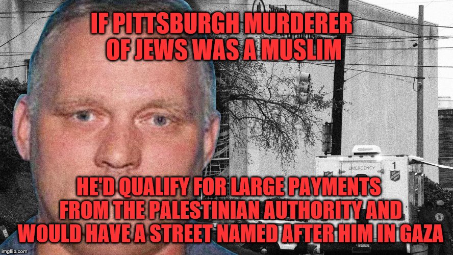 One of the realities we have to live with. | IF PITTSBURGH MURDERER OF JEWS WAS A MUSLIM; HE'D QUALIFY FOR LARGE PAYMENTS FROM THE PALESTINIAN AUTHORITY AND WOULD HAVE A STREET NAMED AFTER HIM IN GAZA | image tagged in synagogue,shooter,pittsburgh,islam,muslim | made w/ Imgflip meme maker