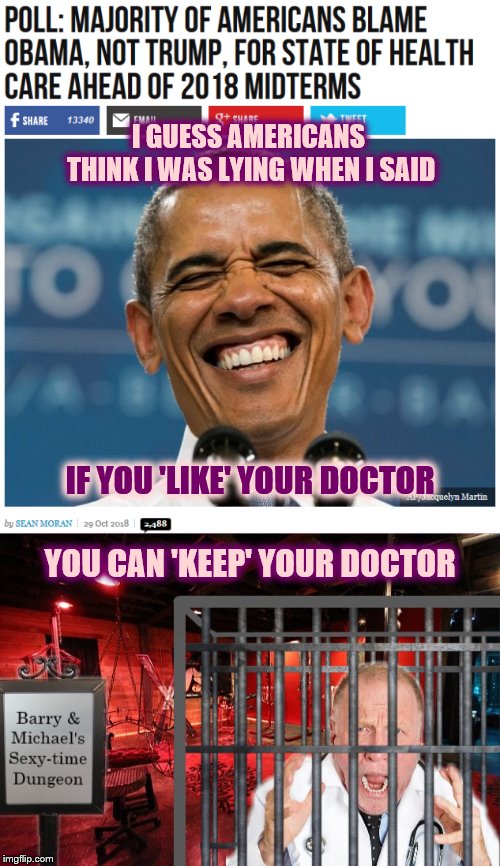 Ugly Obamacare Truth? |  I GUESS AMERICANS THINK I WAS LYING WHEN I SAID; IF YOU 'LIKE' YOUR DOCTOR; YOU CAN 'KEEP' YOUR DOCTOR | image tagged in obamacare,phunny,theelliot,obama,maga,memes | made w/ Imgflip meme maker