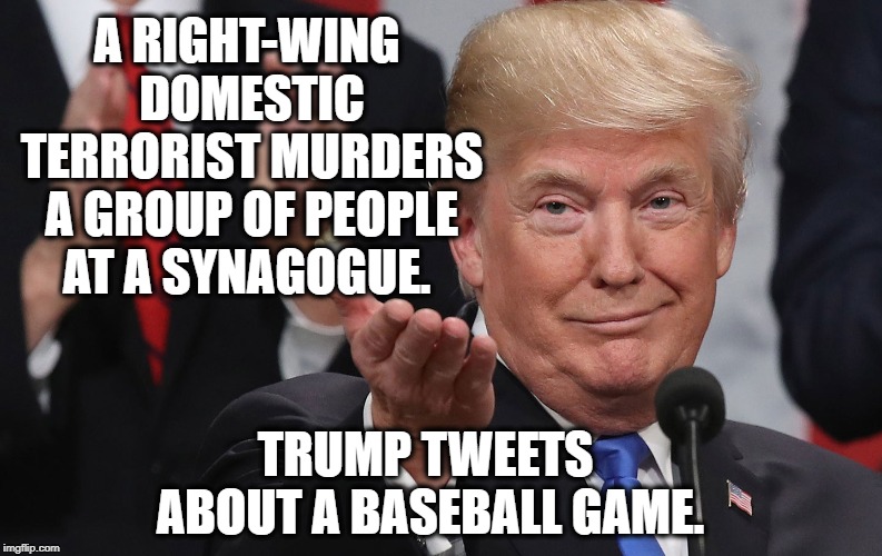 Seriously, There Is Nothing Presidential About Him Whatsoever | A RIGHT-WING DOMESTIC TERRORIST MURDERS A GROUP OF PEOPLE AT A SYNAGOGUE. TRUMP TWEETS ABOUT A BASEBALL GAME. | image tagged in donald trump,shooting,jewish,terrorism,traitor,treason | made w/ Imgflip meme maker