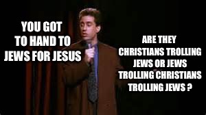 Jews for Jesus | YOU GOT TO HAND TO JEWS FOR JESUS; ARE THEY CHRISTIANS TROLLING JEWS OR JEWS TROLLING CHRISTIANS TROLLING JEWS ? | image tagged in jerry seinfeld stand up,jews,christians,religion | made w/ Imgflip meme maker