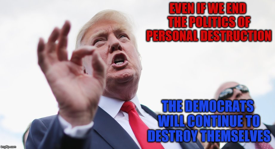 Self-Destructive Tendencies | EVEN IF WE END THE POLITICS OF PERSONAL DESTRUCTION; THE DEMOCRATS WILL CONTINUE TO DESTROY THEMSELVES | image tagged in trump,democrats | made w/ Imgflip meme maker