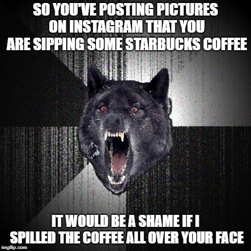 Insanity Wolf | SO YOU'VE POSTING PICTURES ON INSTAGRAM THAT YOU ARE SIPPING SOME STARBUCKS COFFEE; IT WOULD BE A SHAME IF I SPILLED THE COFFEE ALL OVER YOUR FACE | image tagged in memes,insanity wolf | made w/ Imgflip meme maker