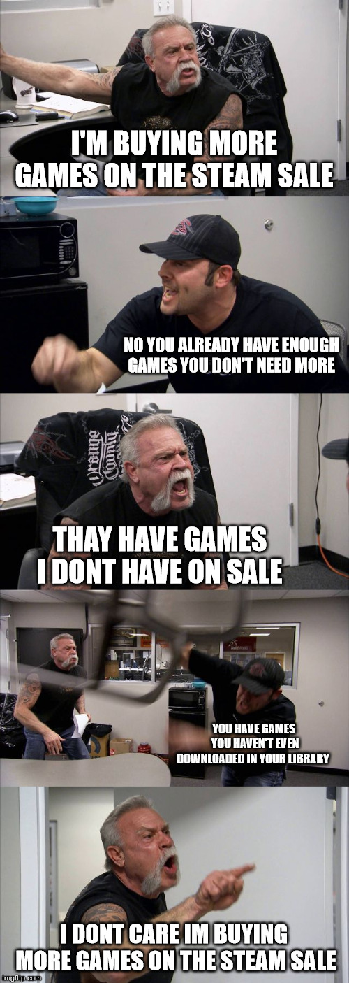 American Chopper Argument Meme | I'M BUYING MORE GAMES ON THE STEAM SALE; NO YOU ALREADY HAVE ENOUGH GAMES YOU DON'T NEED MORE; THAY HAVE GAMES I DONT HAVE ON SALE; YOU HAVE GAMES YOU HAVEN'T EVEN DOWNLOADED IN YOUR LIBRARY; I DONT CARE IM BUYING MORE GAMES ON THE STEAM SALE | image tagged in memes,american chopper argument | made w/ Imgflip meme maker