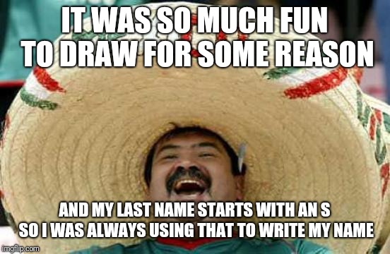 Happy Mexican | IT WAS SO MUCH FUN TO DRAW FOR SOME REASON AND MY LAST NAME STARTS WITH AN S SO I WAS ALWAYS USING THAT TO WRITE MY NAME | image tagged in happy mexican | made w/ Imgflip meme maker