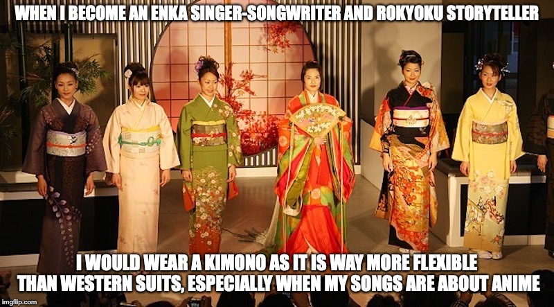 Kimono | WHEN I BECOME AN ENKA SINGER-SONGWRITER AND ROKYOKU STORYTELLER; I WOULD WEAR A KIMONO AS IT IS WAY MORE FLEXIBLE THAN WESTERN SUITS, ESPECIALLY WHEN MY SONGS ARE ABOUT ANIME | image tagged in kimono,memes,japan | made w/ Imgflip meme maker
